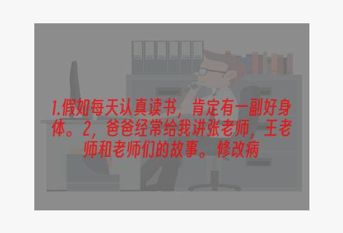 1.假如每天认真读书，肯定有一副好身体。 2，爸爸经常给我讲张老师，王老师和老师们的故事。 修改病