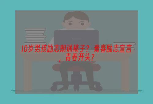 10岁男孩励志朗诵稿子？ 青春励志宣言，青春开头？