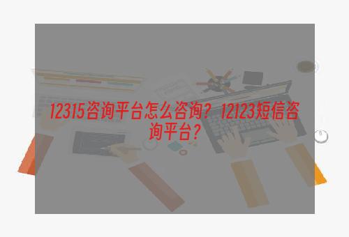 12315咨询平台怎么咨询？ 12123短信咨询平台？