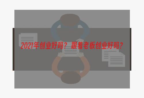 2021年创业好吗？ 跟着老板创业好吗？