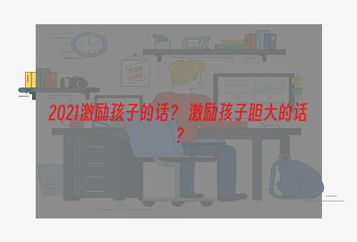 2021激励孩子的话？ 激励孩子胆大的话？