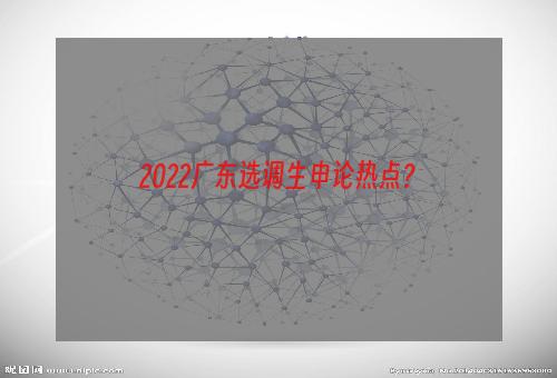2022广东选调生申论热点？
