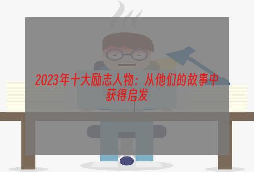 2023年十大励志人物：从他们的故事中获得启发