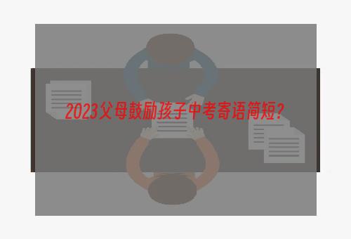 2023父母鼓励孩子中考寄语简短？