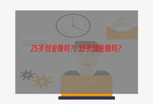 25岁创业晚吗？ 35岁创业晚吗？