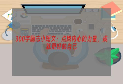 300字励志小短文：点燃内心的力量，成就更好的自己