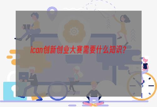 ican创新创业大赛需要什么知识？
