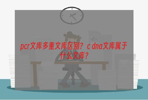 pcr文库多重文库区别？ c dna文库属于什么文库？