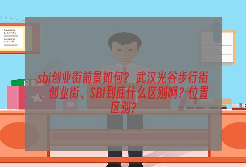 sbi创业街前景如何？ 武汉光谷步行街、创业街、SBI到底什么区别啊？位置区别？